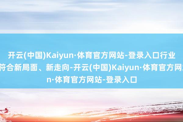 开云(中国)Kaiyun·体育官方网站-登录入口行业阁下部门要符合新局面、新走向-开云(中国)Kaiyun·体育官方网站-登录入口
