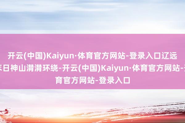 开云(中国)Kaiyun·体育官方网站-登录入口辽远巍峨的苯日神山潸潸环绕-开云(中国)Kaiyun·体育官方网站-登录入口