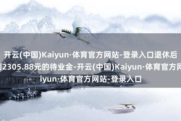 开云(中国)Kaiyun·体育官方网站-登录入口退休后每月就能领到2305.88元的待业金-开云(中国)Kaiyun·体育官方网站-登录入口