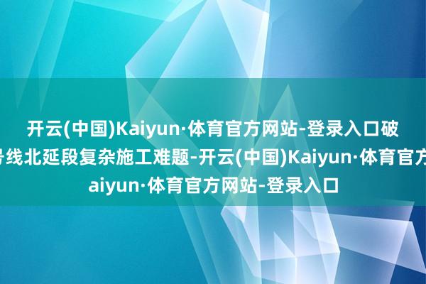 开云(中国)Kaiyun·体育官方网站-登录入口破解广州地铁八号线北延段复杂施工难题-开云(中国)Kaiyun·体育官方网站-登录入口