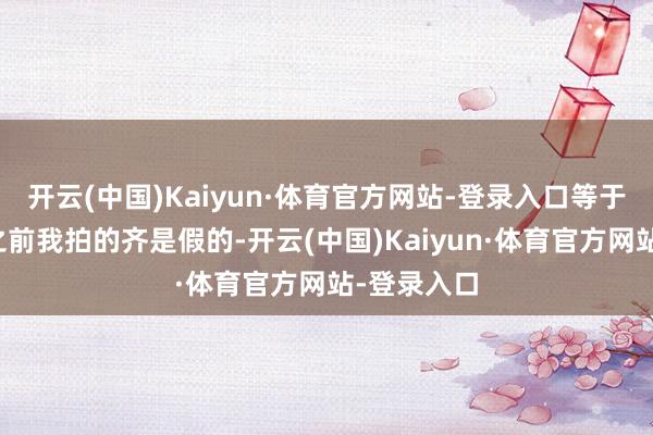 开云(中国)Kaiyun·体育官方网站-登录入口等于告诉巨匠之前我拍的齐是假的-开云(中国)Kaiyun·体育官方网站-登录入口
