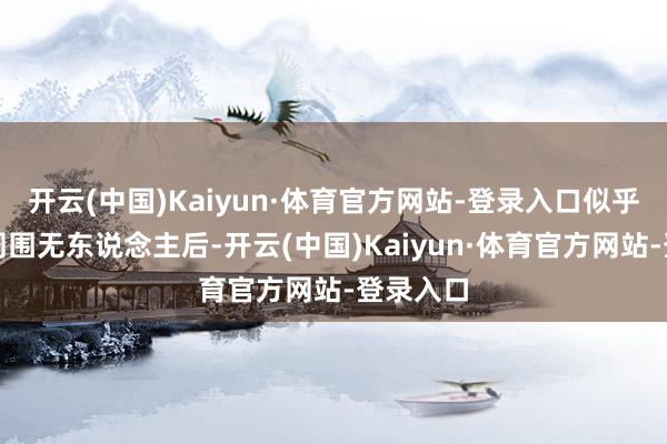 开云(中国)Kaiyun·体育官方网站-登录入口似乎在证据周围无东说念主后-开云(中国)Kaiyun·体育官方网站-登录入口