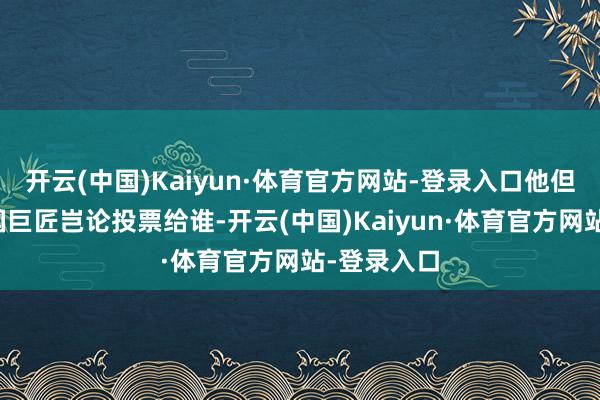 开云(中国)Kaiyun·体育官方网站-登录入口他但愿好意思国巨匠岂论投票给谁-开云(中国)Kaiyun·体育官方网站-登录入口