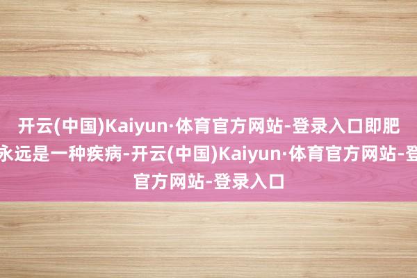 开云(中国)Kaiyun·体育官方网站-登录入口即肥壮要么永远是一种疾病-开云(中国)Kaiyun·体育官方网站-登录入口