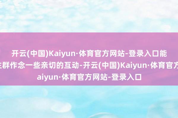 开云(中国)Kaiyun·体育官方网站-登录入口能与参展东说念主群作念一些亲切的互动-开云(中国)Kaiyun·体育官方网站-登录入口