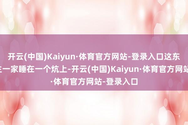 开云(中国)Kaiyun·体育官方网站-登录入口这东北东说念主一家睡在一个炕上-开云(中国)Kaiyun·体育官方网站-登录入口