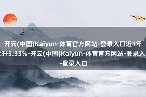 开云(中国)Kaiyun·体育官方网站-登录入口近1年上升5.33%-开云(中国)Kaiyun·体育官方网站-登录入口