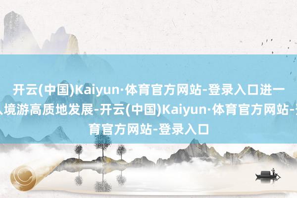 开云(中国)Kaiyun·体育官方网站-登录入口进一步助力入境游高质地发展-开云(中国)Kaiyun·体育官方网站-登录入口