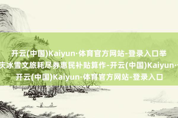 开云(中国)Kaiyun·体育官方网站-登录入口举例北京延庆近期推出延庆冰雪文旅耗尽券惠民补贴算作-开云(中国)Kaiyun·体育官方网站-登录入口