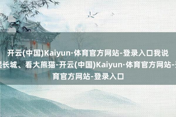 开云(中国)Kaiyun·体育官方网站-登录入口我说我要去爬长城、看大熊猫-开云(中国)Kaiyun·体育官方网站-登录入口