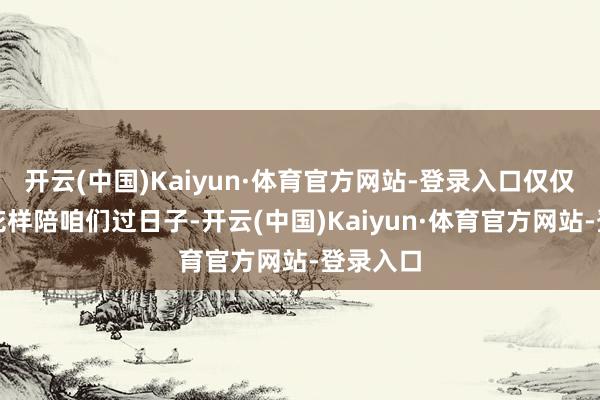开云(中国)Kaiyun·体育官方网站-登录入口仅仅换了个花样陪咱们过日子-开云(中国)Kaiyun·体育官方网站-登录入口