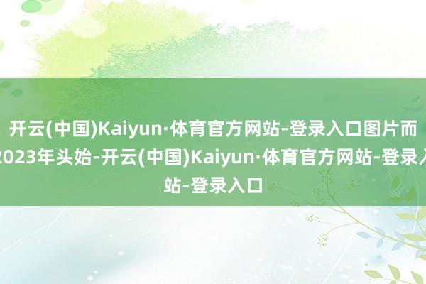 开云(中国)Kaiyun·体育官方网站-登录入口图片而从2023年头始-开云(中国)Kaiyun·体育官方网站-登录入口