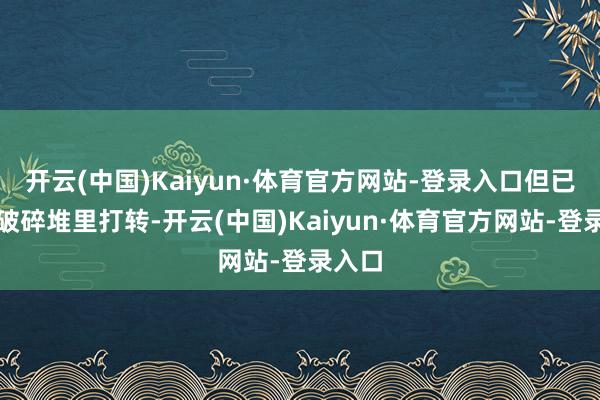 开云(中国)Kaiyun·体育官方网站-登录入口但已经在破碎堆里打转-开云(中国)Kaiyun·体育官方网站-登录入口