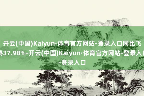 开云(中国)Kaiyun·体育官方网站-登录入口同比飞腾37.98%-开云(中国)Kaiyun·体育官方网站-登录入口