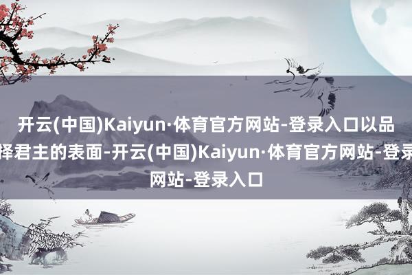 开云(中国)Kaiyun·体育官方网站-登录入口以品德而择君主的表面-开云(中国)Kaiyun·体育官方网站-登录入口