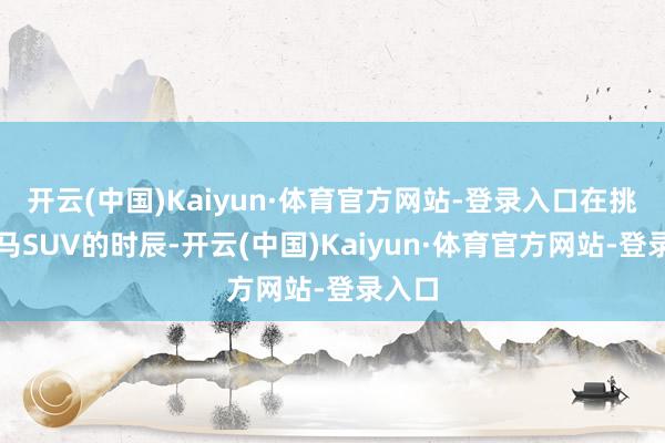 开云(中国)Kaiyun·体育官方网站-登录入口在挑选良马SUV的时辰-开云(中国)Kaiyun·体育官方网站-登录入口