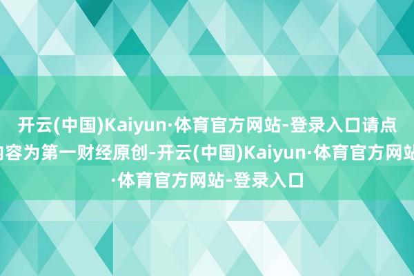 开云(中国)Kaiyun·体育官方网站-登录入口请点击这里此内容为第一财经原创-开云(中国)Kaiyun·体育官方网站-登录入口