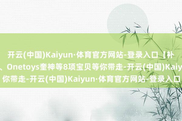 开云(中国)Kaiyun·体育官方网站-登录入口【补款示知】海雅特种部队、Onetoys奎神等8项宝贝等你带走-开云(中国)Kaiyun·体育官方网站-登录入口
