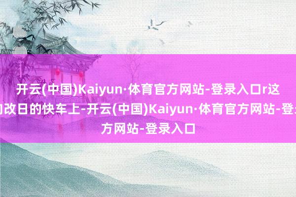 开云(中国)Kaiyun·体育官方网站-登录入口r这列通向改日的快车上-开云(中国)Kaiyun·体育官方网站-登录入口