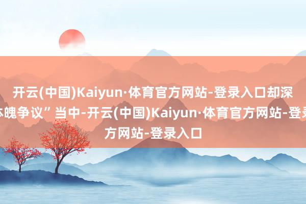 开云(中国)Kaiyun·体育官方网站-登录入口却深陷“体魄争议”当中-开云(中国)Kaiyun·体育官方网站-登录入口