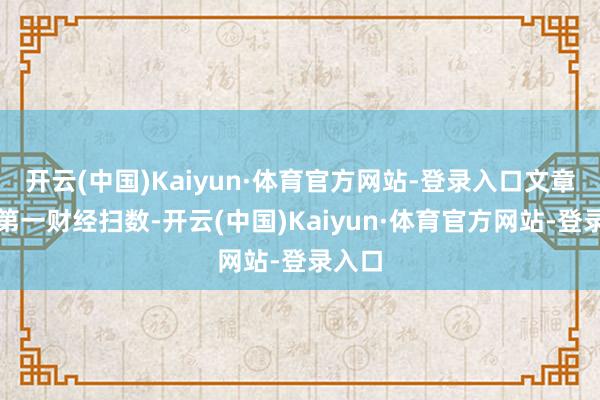 开云(中国)Kaiyun·体育官方网站-登录入口文章权归第一财经扫数-开云(中国)Kaiyun·体育官方网站-登录入口