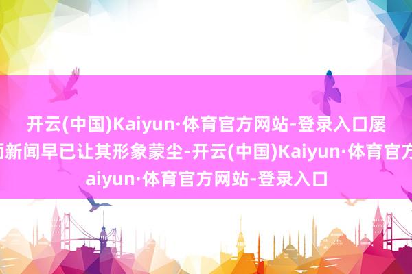 开云(中国)Kaiyun·体育官方网站-登录入口屡屡被曝出的负面新闻早已让其形象蒙尘-开云(中国)Kaiyun·体育官方网站-登录入口