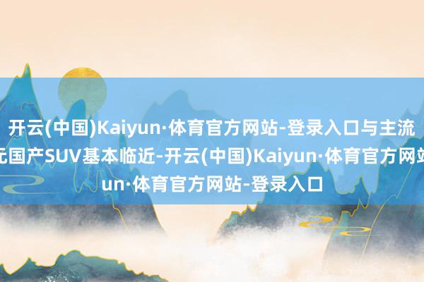 开云(中国)Kaiyun·体育官方网站-登录入口与主流的9-14万元国产SUV基本临近-开云(中国)Kaiyun·体育官方网站-登录入口