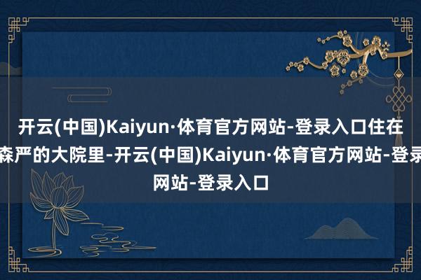 开云(中国)Kaiyun·体育官方网站-登录入口住在预防森严的大院里-开云(中国)Kaiyun·体育官方网站-登录入口