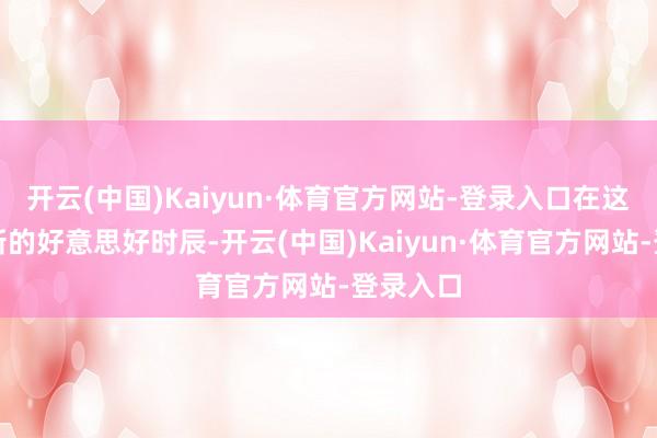 开云(中国)Kaiyun·体育官方网站-登录入口在这辞旧迎新的好意思好时辰-开云(中国)Kaiyun·体育官方网站-登录入口