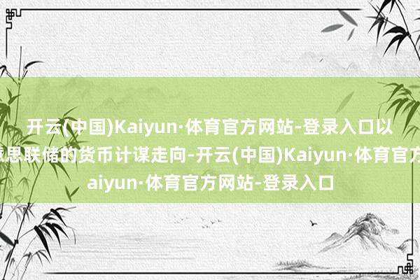 开云(中国)Kaiyun·体育官方网站-登录入口以进一步评估好意思联储的货币计谋走向-开云(中国)Kaiyun·体育官方网站-登录入口
