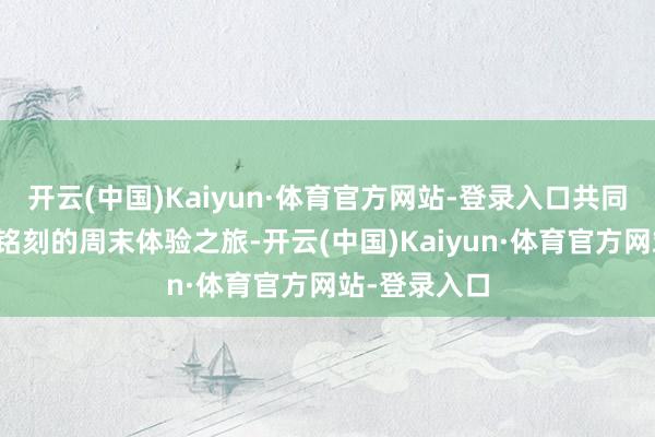 开云(中国)Kaiyun·体育官方网站-登录入口共同开启了一场铭刻的周末体验之旅-开云(中国)Kaiyun·体育官方网站-登录入口
