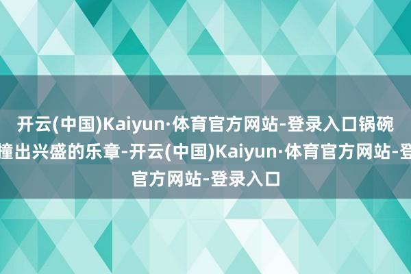 开云(中国)Kaiyun·体育官方网站-登录入口锅碗瓢盆碰撞出兴盛的乐章-开云(中国)Kaiyun·体育官方网站-登录入口