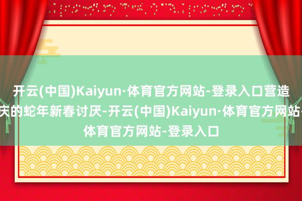 开云(中国)Kaiyun·体育官方网站-登录入口营造出浓郁喜庆的蛇年新春讨厌-开云(中国)Kaiyun·体育官方网站-登录入口