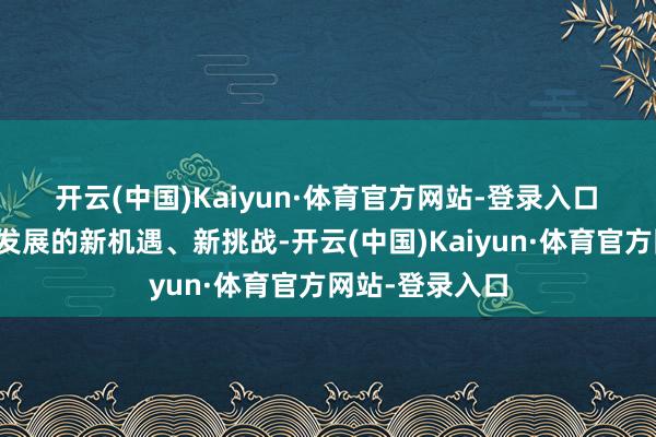 开云(中国)Kaiyun·体育官方网站-登录入口　　濒临刻下经济发展的新机遇、新挑战-开云(中国)Kaiyun·体育官方网站-登录入口