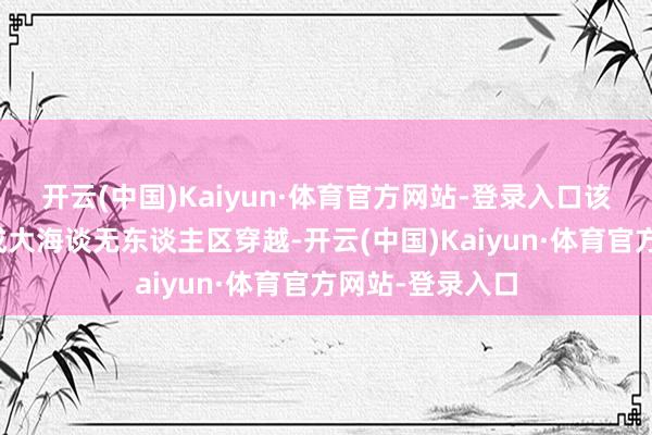 开云(中国)Kaiyun·体育官方网站-登录入口该车此前仍是完成大海谈无东谈主区穿越-开云(中国)Kaiyun·体育官方网站-登录入口