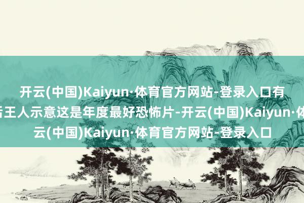开云(中国)Kaiyun·体育官方网站-登录入口有不少不雅众在看过之后王人示意这是年度最好恐怖片-开云(中国)Kaiyun·体育官方网站-登录入口