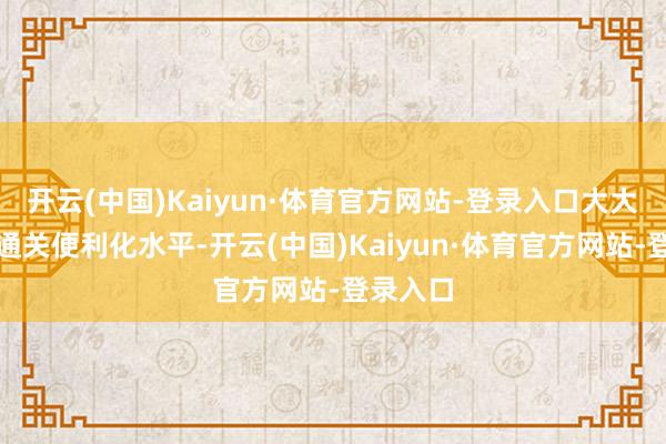 开云(中国)Kaiyun·体育官方网站-登录入口大大提高了通关便利化水平-开云(中国)Kaiyun·体育官方网站-登录入口
