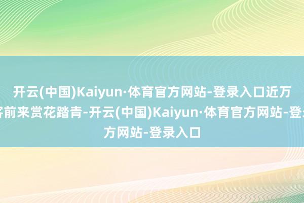 开云(中国)Kaiyun·体育官方网站-登录入口近万名旅客前来赏花踏青-开云(中国)Kaiyun·体育官方网站-登录入口