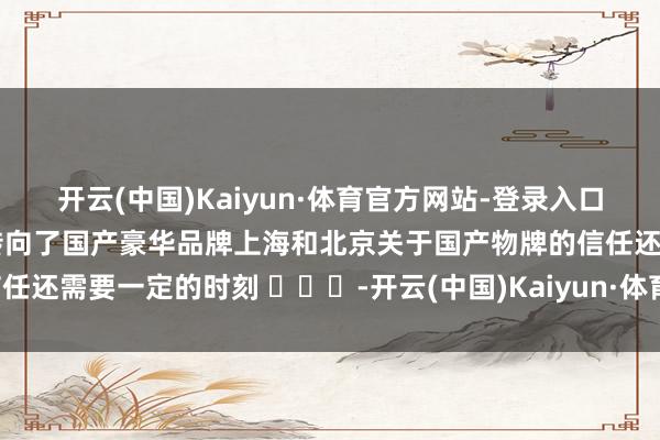 开云(中国)Kaiyun·体育官方网站-登录入口至少深圳跟广州齐更早的转向了国产豪华品牌上海和北京关于国产物牌的信任还需要一定的时刻 ​​​-开云(中国)Kaiyun·体育官方网站-登录入口