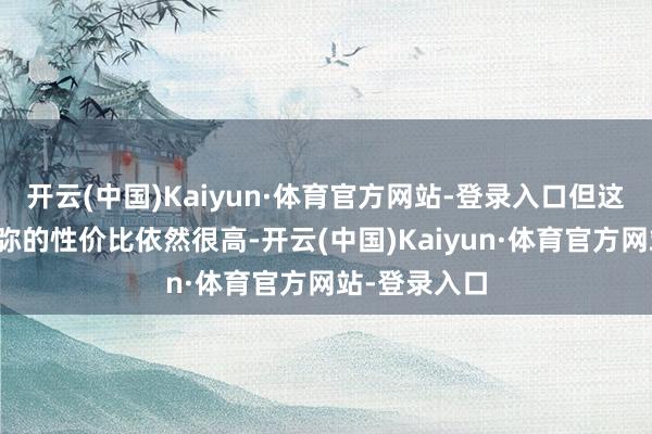 开云(中国)Kaiyun·体育官方网站-登录入口但这种三稀奇须弥的性价比依然很高-开云(中国)Kaiyun·体育官方网站-登录入口