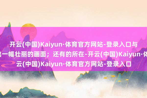 开云(中国)Kaiyun·体育官方网站-登录入口与放飞的气球共同编织出一幅壮丽的画面；还有的所在-开云(中国)Kaiyun·体育官方网站-登录入口