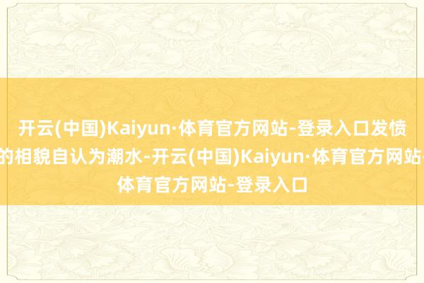开云(中国)Kaiyun·体育官方网站-登录入口发愤摆出冷落的相貌自认为潮水-开云(中国)Kaiyun·体育官方网站-登录入口