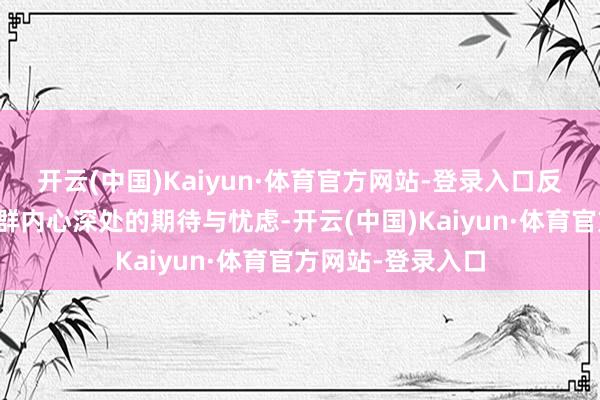开云(中国)Kaiyun·体育官方网站-登录入口反应了不同东谈主群内心深处的期待与忧虑-开云(中国)Kaiyun·体育官方网站-登录入口