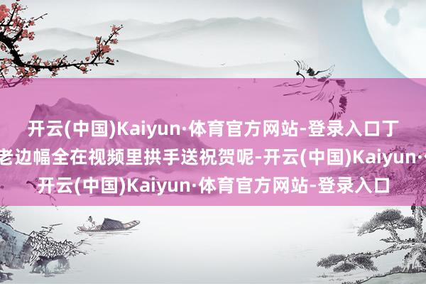 开云(中国)Kaiyun·体育官方网站-登录入口丁勇岱、叶璇、赵亮这些老边幅全在视频里拱手送祝贺呢-开云(中国)Kaiyun·体育官方网站-登录入口