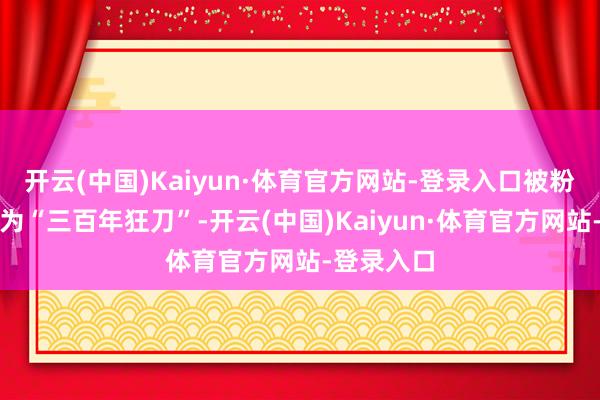 开云(中国)Kaiyun·体育官方网站-登录入口被粉丝们戏称为“三百年狂刀”-开云(中国)Kaiyun·体育官方网站-登录入口