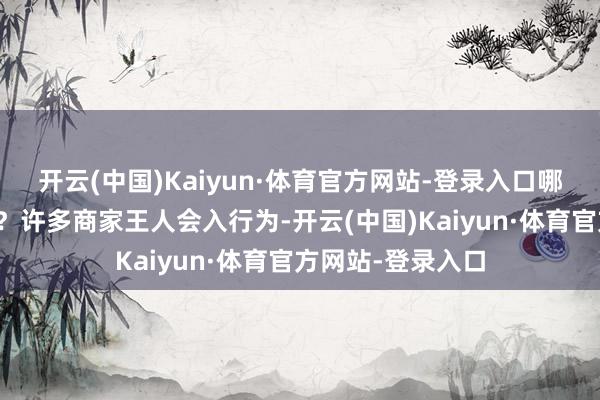 开云(中国)Kaiyun·体育官方网站-登录入口哪轮赢得我们捡漏？许多商家王人会入行为-开云(中国)Kaiyun·体育官方网站-登录入口