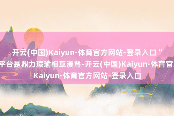 开云(中国)Kaiyun·体育官方网站-登录入口“粉圈互黑在别的平台是鼎力瑕瑜相互漫骂-开云(中国)Kaiyun·体育官方网站-登录入口