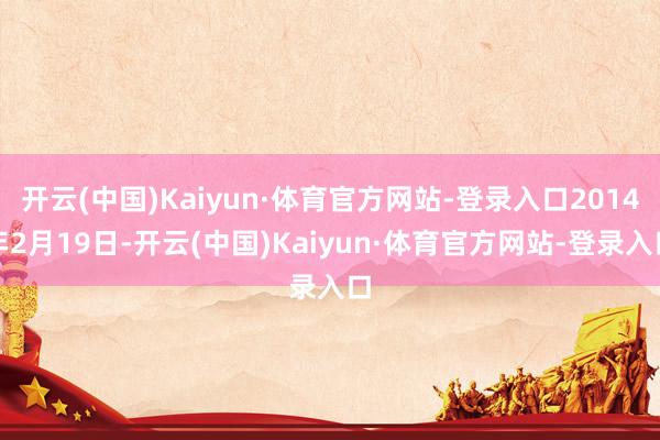 开云(中国)Kaiyun·体育官方网站-登录入口2014年2月19日-开云(中国)Kaiyun·体育官方网站-登录入口