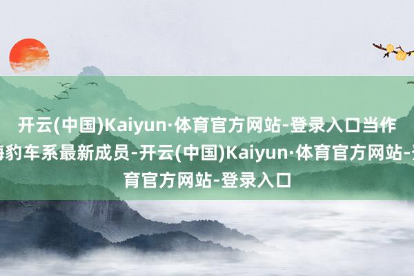 开云(中国)Kaiyun·体育官方网站-登录入口当作海洋网海豹车系最新成员-开云(中国)Kaiyun·体育官方网站-登录入口