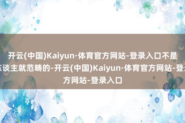 开云(中国)Kaiyun·体育官方网站-登录入口不是一代东谈主就范畴的-开云(中国)Kaiyun·体育官方网站-登录入口